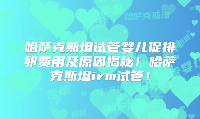 哈萨克斯坦试管婴儿促排卵费用及原因揭秘！哈萨克斯坦irm试管！