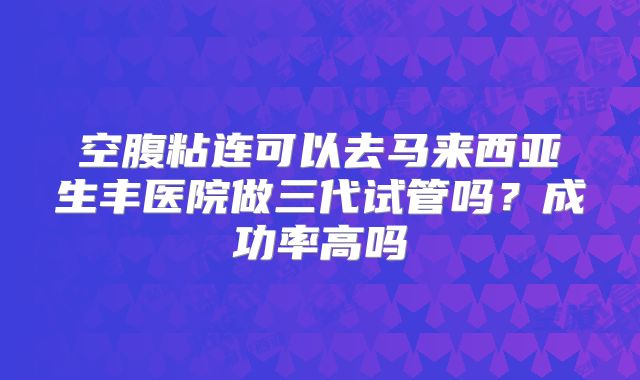 空腹粘连可以去马来西亚生丰医院做三代试管吗？成功率高吗