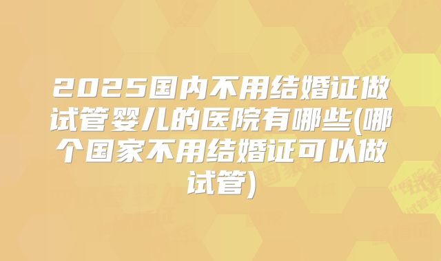 2025国内不用结婚证做试管婴儿的医院有哪些(哪个国家不用结婚证可以做试管)