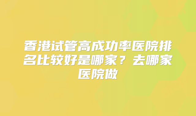 香港试管高成功率医院排名比较好是哪家？去哪家医院做