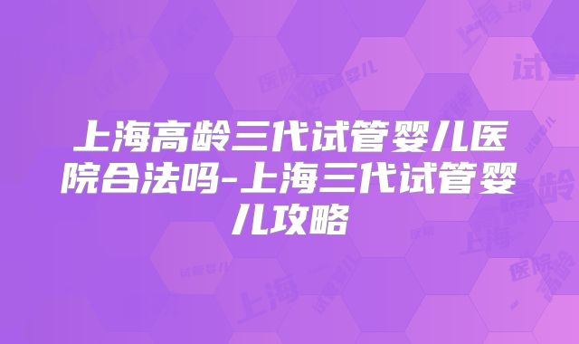 上海高龄三代试管婴儿医院合法吗-上海三代试管婴儿攻略