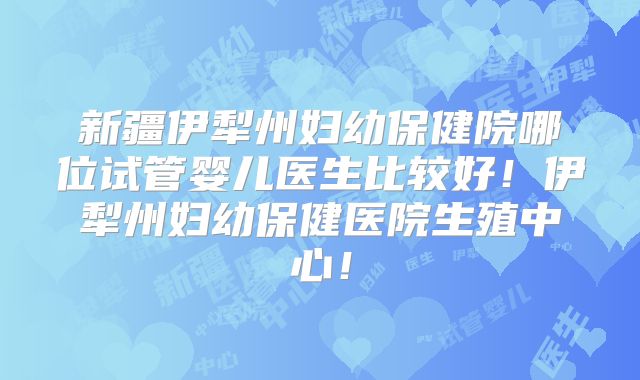 新疆伊犁州妇幼保健院哪位试管婴儿医生比较好!伊犁州妇幼保健医院生殖中心!