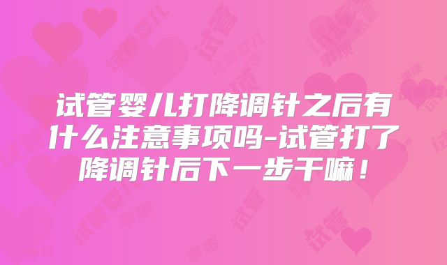试管婴儿打降调针之后有什么注意事项吗-试管打了降调针后下一步干嘛!