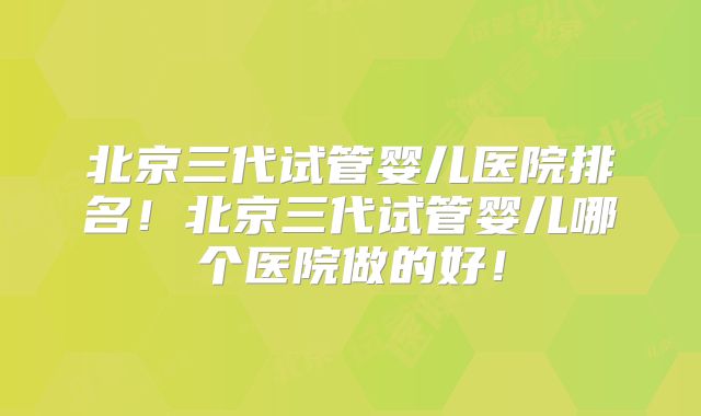 北京三代试管婴儿医院排名！北京三代试管婴儿哪个医院做的好！