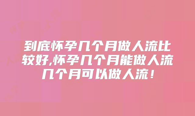 到底怀孕几个月做人流比较好,怀孕几个月能做人流几个月可以做人流！