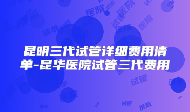 昆明三代试管详细费用清单-昆华医院试管三代费用