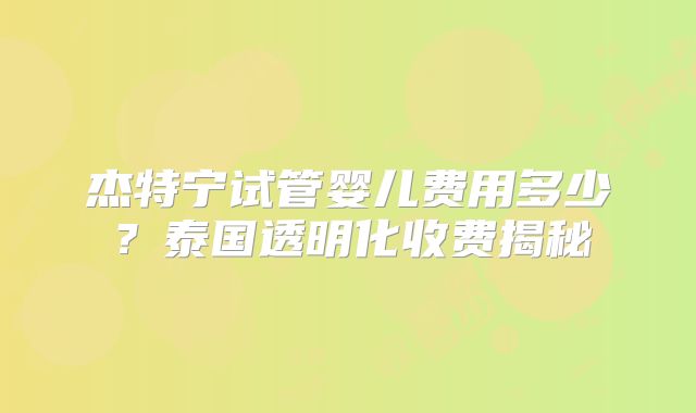 杰特宁试管婴儿费用多少？泰国透明化收费揭秘