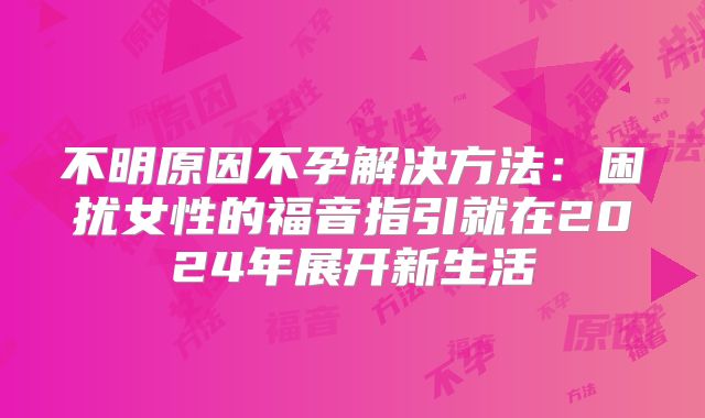 不明原因不孕解决方法：困扰女性的福音指引就在2024年展开新生活