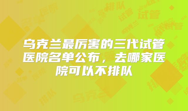 乌克兰最厉害的三代试管医院名单公布,去哪家医院可以不排队