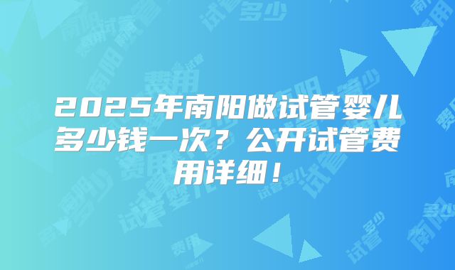 2025年南阳做试管婴儿多少钱一次？公开试管费用详细！