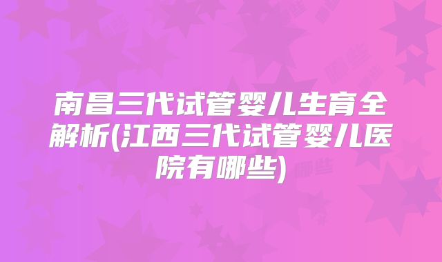 南昌三代试管婴儿生育全解析(江西三代试管婴儿医院有哪些)