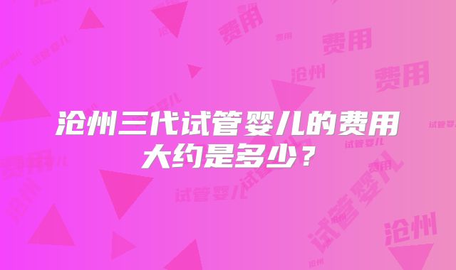 沧州三代试管婴儿的费用大约是多少？