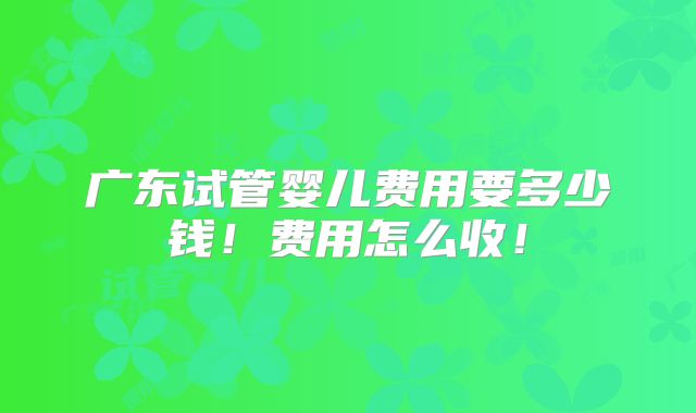 广东试管婴儿费用要多少钱！费用怎么收！
