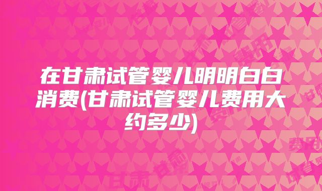 在甘肃试管婴儿明明白白消费(甘肃试管婴儿费用大约多少)