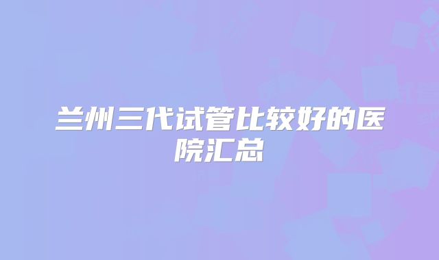 兰州三代试管比较好的医院汇总