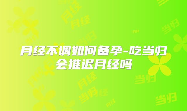 月经不调如何备孕-吃当归会推迟月经吗