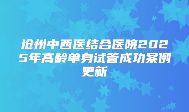 沧州中西医结合医院2025年高龄单身试管成功案例更新