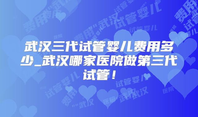 武汉三代试管婴儿费用多少_武汉哪家医院做第三代试管！