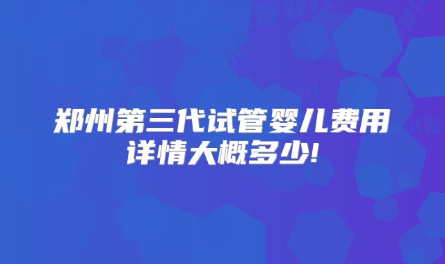 郑州第三代试管婴儿费用详情大概多少!