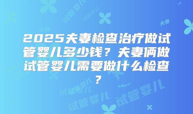 2025夫妻检查治疗做试管婴儿多少钱?夫妻俩做试管婴儿需要做什么检查?