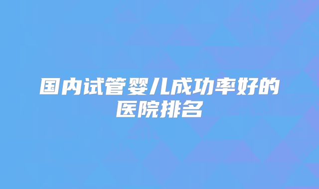 国内试管婴儿成功率好的医院排名