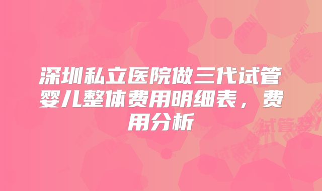 深圳私立医院做三代试管婴儿整体费用明细表，费用分析