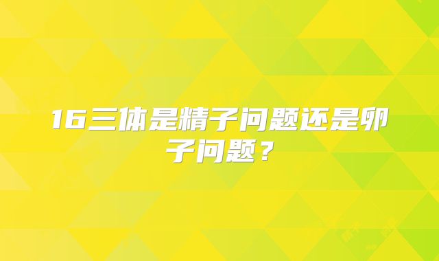 16三体是精子问题还是卵子问题?