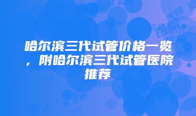 哈尔滨三代试管价格一览，附哈尔滨三代试管医院推荐