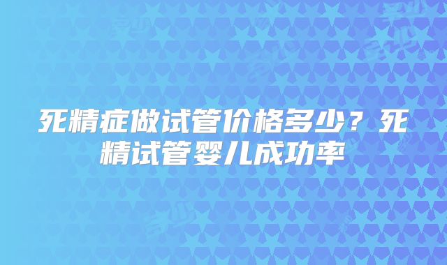 死精症做试管价格多少？死精试管婴儿成功率