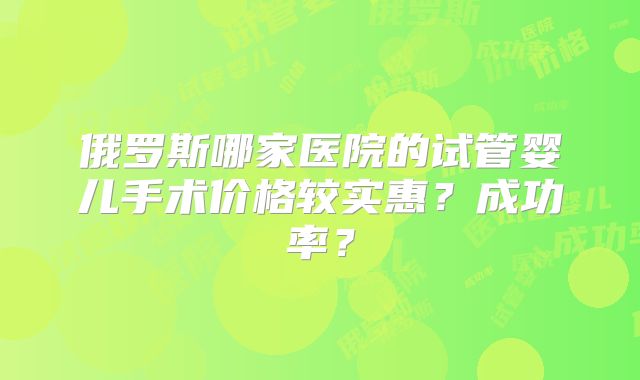 俄罗斯哪家医院的试管婴儿手术价格较实惠？成功率？