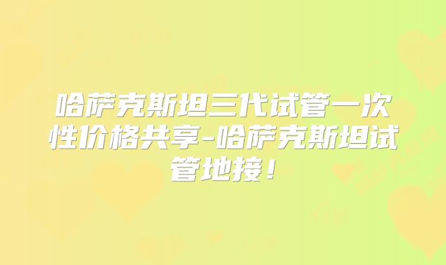 哈萨克斯坦三代试管一次性价格共享-哈萨克斯坦试管地接！