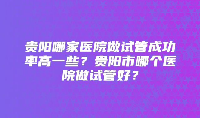 贵阳哪家医院做试管成功率高一些?贵阳市哪个医院做试管好?