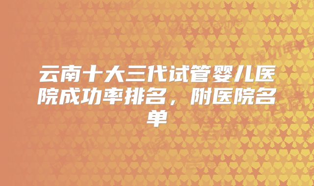 云南十大三代试管婴儿医院成功率排名，附医院名单