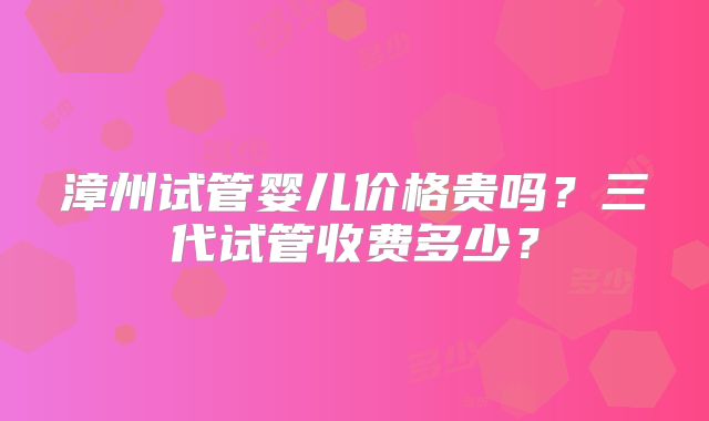 漳州试管婴儿价格贵吗?三代试管收费多少?