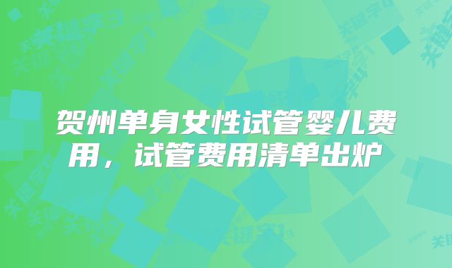 贺州单身女性试管婴儿费用,试管费用清单出炉