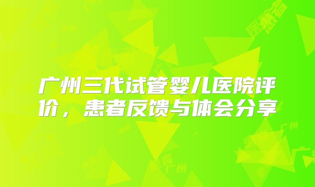 广州三代试管婴儿医院评价，患者反馈与体会分享