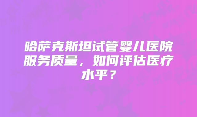 哈萨克斯坦试管婴儿医院服务质量，如何评估医疗水平？