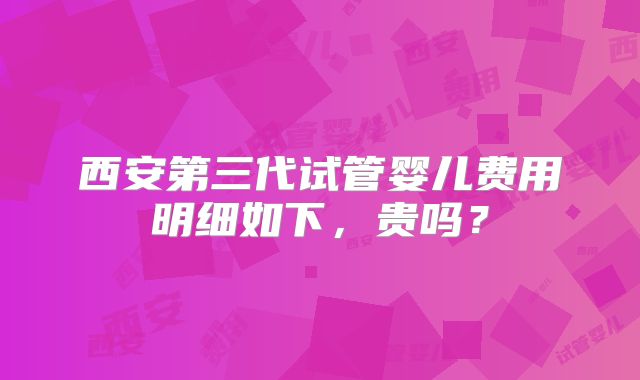 西安第三代试管婴儿费用明细如下,贵吗?