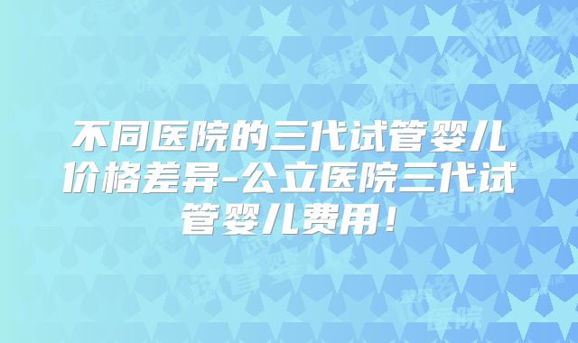 不同医院的三代试管婴儿价格差异-公立医院三代试管婴儿费用！