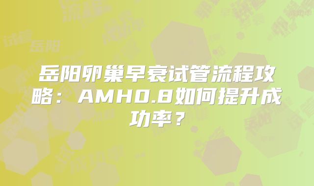 岳阳卵巢早衰试管流程攻略:AMH0.8如何提升成功率?