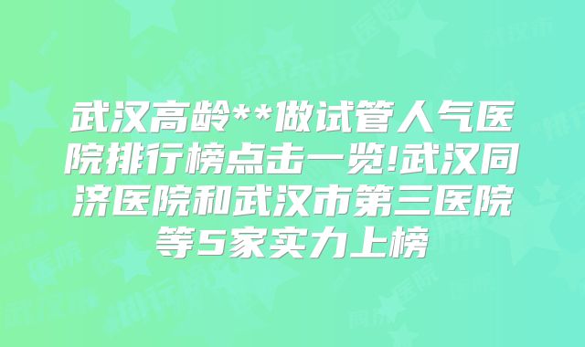 武汉高龄**做试管人气医院排行榜点击一览!武汉同济医院和武汉市第三医院等5家实力上榜