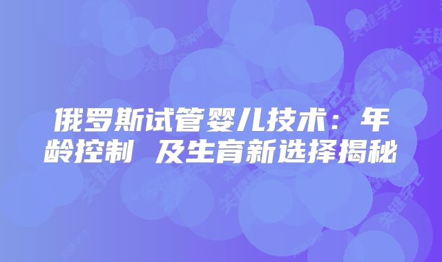 俄罗斯试管婴儿技术:年龄控制 及生育新选择揭秘