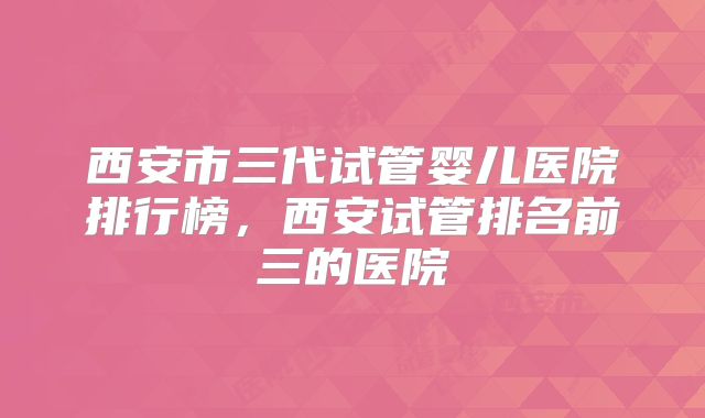 西安市三代试管婴儿医院排行榜，西安试管排名前三的医院