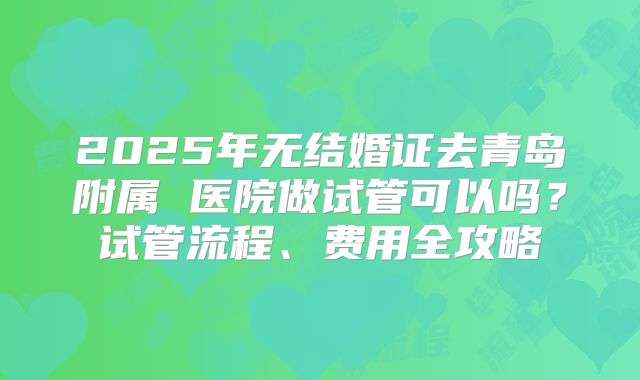 2025年无结婚证去青岛附属 医院做试管可以吗？试管流程、费用全攻略