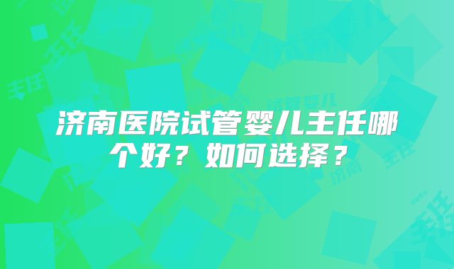 济南医院试管婴儿主任哪个好?如何选择?