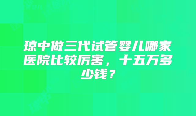 琼中做三代试管婴儿哪家医院比较厉害，十五万多少钱？