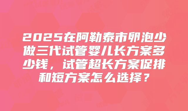 2025在阿勒泰市卵泡少做三代试管婴儿长方案多少钱，试管超长方案促排和短方案怎么选择？