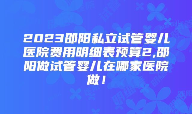 2023邵阳私立试管婴儿医院费用明细表预算2,邵阳做试管婴儿在哪家医院做！