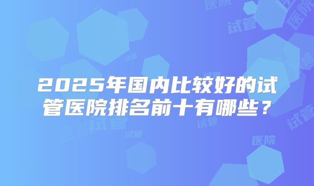 2025年国内比较好的试管医院排名前十有哪些？