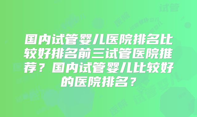 国内试管婴儿医院排名比较好排名前三试管医院推荐？国内试管婴儿比较好的医院排名？